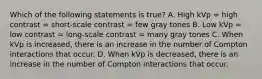 Which of the following statements is true? A. High kVp = high contrast = short-scale contrast = few gray tones B. Low kVp = low contrast = long-scale contrast = many gray tones C. When kVp is increased, there is an increase in the number of Compton interactions that occur. D. When kVp is decreased, there is an increase in the number of Compton interactions that occur.