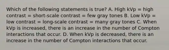 Which of the following statements is true? A. High kVp = high contrast = short-scale contrast = few gray tones B. Low kVp = low contrast = long-scale contrast = many gray tones C. When kVp is increased, there is an increase in the number of Compton interactions that occur. D. When kVp is decreased, there is an increase in the number of Compton interactions that occur.