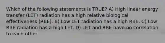 Which of the following statements is TRUE? A) High linear energy transfer (LET) radiation has a high relative biological effectiveness (RBE). B) Low LET radiation has a high RBE. C) Low RBE radiation has a high LET. D) LET and RBE have no correlation to each other.