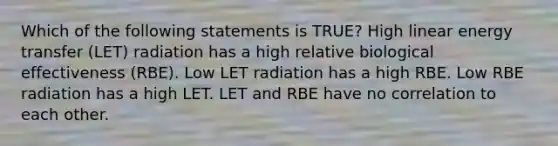 Which of the following statements is TRUE? High linear energy transfer (LET) radiation has a high relative biological effectiveness (RBE). Low LET radiation has a high RBE. Low RBE radiation has a high LET. LET and RBE have no correlation to each other.