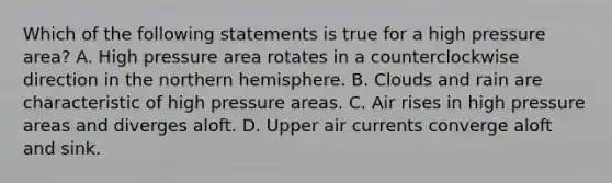 Which of the following statements is true for a high pressure area? A. High pressure area rotates in a counterclockwise direction in the northern hemisphere. B. Clouds and rain are characteristic of high pressure areas. C. Air rises in high pressure areas and diverges aloft. D. Upper air currents converge aloft and sink.