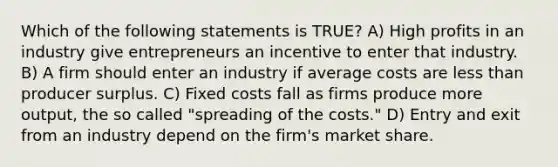 Which of the following statements is TRUE? A) High profits in an industry give entrepreneurs an incentive to enter that industry. B) A firm should enter an industry if average costs are less than producer surplus. C) Fixed costs fall as firms produce more output, the so called "spreading of the costs." D) Entry and exit from an industry depend on the firm's market share.