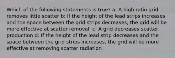 Which of the following statements is true? a: A high ratio grid removes little scatter b: If the height of the lead strips increases and the space between the grid strips decreases, the grid will be more effective at scatter removal. c: A grid decreases scatter production d: If the height of the lead strip decreases and the space between the grid strips increases, the grid will be more effective at removing scatter radiation