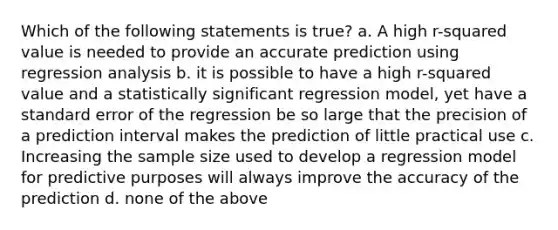 Which of the following statements is true? a. A high r-squared value is needed to provide an accurate prediction using regression analysis b. it is possible to have a high r-squared value and a statistically significant regression model, yet have a standard error of the regression be so large that the precision of a prediction interval makes the prediction of little practical use c. Increasing the sample size used to develop a regression model for predictive purposes will always improve the accuracy of the prediction d. none of the above