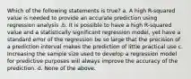 Which of the following statements is true? a. A high R-squared value is needed to provide an accurate prediction using regression analysis .b. It is possible to have a high R-squared value and a statistically significant regression model, yet have a standard error of the regression be so large that the precision of a prediction interval makes the prediction of little practical use c. Increasing the sample size used to develop a regression model for predictive purposes will always improve the accuracy of the prediction. d. None of the above.