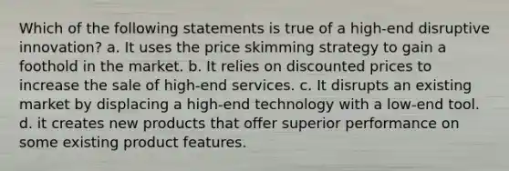 Which of the following statements is true of a high-end disruptive innovation? a. It uses the price skimming strategy to gain a foothold in the market. b. It relies on discounted prices to increase the sale of high-end services. c. It disrupts an existing market by displacing a high-end technology with a low-end tool. d. it creates new products that offer superior performance on some existing product features.