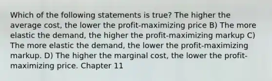 Which of the following statements is true? The higher the average cost, the lower the profit-maximizing price B) The more elastic the demand, the higher the profit-maximizing markup C) The more elastic the demand, the lower the profit-maximizing markup. D) The higher the marginal cost, the lower the profit-maximizing price. Chapter 11