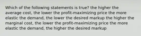 Which of the following statements is true? the higher the average cost, the lower the profit-maximizing price the more elastic the demand, the lower the desired markup the higher the marginal cost, the lower the profit-maximizing price the more elastic the demand, the higher the desired markup