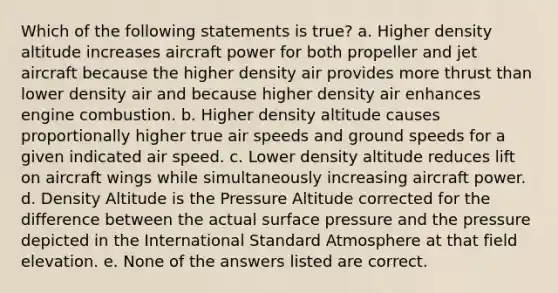 Which of the following statements is true? a. Higher density altitude increases aircraft power for both propeller and jet aircraft because the higher density air provides more thrust than lower density air and because higher density air enhances engine combustion. b. Higher density altitude causes proportionally higher true air speeds and ground speeds for a given indicated air speed. c. Lower density altitude reduces lift on aircraft wings while simultaneously increasing aircraft power. d. Density Altitude is the Pressure Altitude corrected for the difference between the actual surface pressure and the pressure depicted in the International Standard Atmosphere at that field elevation. e. None of the answers listed are correct.