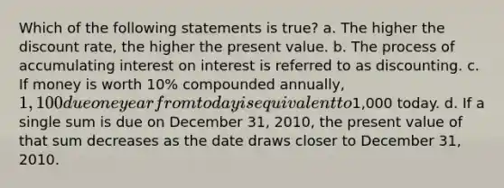 Which of the following statements is true? a. The higher the discount rate, the higher the present value. b. The process of accumulating interest on interest is referred to as discounting. c. If money is worth 10% compounded annually, 1,100 due one year from today is equivalent to1,000 today. d. If a single sum is due on December 31, 2010, the present value of that sum decreases as the date draws closer to December 31, 2010.