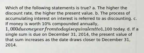 Which of the following statements is true? a. The higher the discount rate, the higher the present value. b. The process of accumulating interest on interest is referred to as discounting. c. If money is worth 10% compounded annually, 1,000 due one year from today is equivalent to1,100 today. d. If a single sum is due on December 31, 2014, the present value of that sum increases as the date draws closer to December 31, 2014.