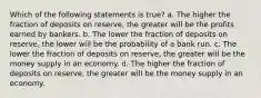 Which of the following statements is true? a. The higher the fraction of deposits on reserve, the greater will be the profits earned by bankers. b. The lower the fraction of deposits on reserve, the lower will be the probability of a bank run. c. The lower the fraction of deposits on reserve, the greater will be the money supply in an economy. d. The higher the fraction of deposits on reserve, the greater will be the money supply in an economy.