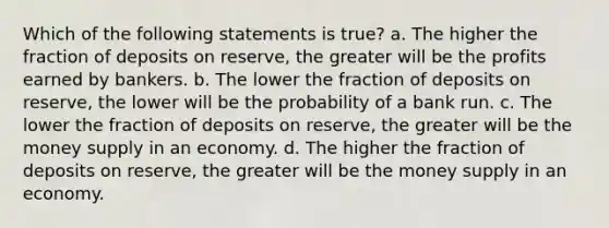 Which of the following statements is true? a. The higher the fraction of deposits on reserve, the greater will be the profits earned by bankers. b. The lower the fraction of deposits on reserve, the lower will be the probability of a bank run. c. The lower the fraction of deposits on reserve, the greater will be the money supply in an economy. d. The higher the fraction of deposits on reserve, the greater will be the money supply in an economy.