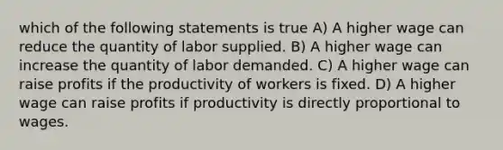 which of the following statements is true A) A higher wage can reduce the quantity of labor supplied. B) A higher wage can increase the quantity of labor demanded. C) A higher wage can raise profits if the productivity of workers is fixed. D) A higher wage can raise profits if productivity is directly proportional to wages.