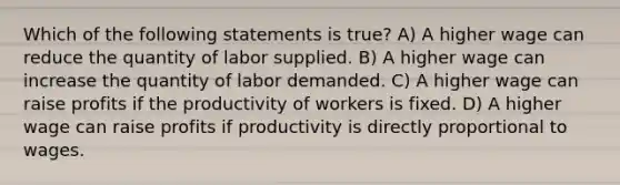 Which of the following statements is true? A) A higher wage can reduce the quantity of labor supplied. B) A higher wage can increase the quantity of labor demanded. C) A higher wage can raise profits if the productivity of workers is fixed. D) A higher wage can raise profits if productivity is directly proportional to wages.