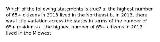 Which of the following statements is true? a. the highest number of 65+ citizens in 2013 lived in the Northeast b. in 2013, there was little variation across the states in terms of the number of 65+ residents c. the highest number of 65+ citizens in 2013 lived in the Midwest