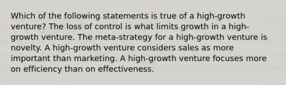 Which of the following statements is true of a high-growth venture? The loss of control is what limits growth in a high-growth venture. The meta-strategy for a high-growth venture is novelty. A high-growth venture considers sales as more important than marketing. A high-growth venture focuses more on efficiency than on effectiveness.