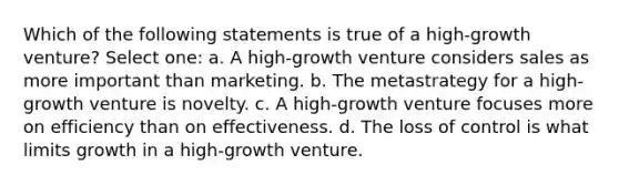 Which of the following statements is true of a high-growth venture? Select one: a. A high-growth venture considers sales as more important than marketing. b. The metastrategy for a high-growth venture is novelty. c. A high-growth venture focuses more on efficiency than on effectiveness. d. The loss of control is what limits growth in a high-growth venture.