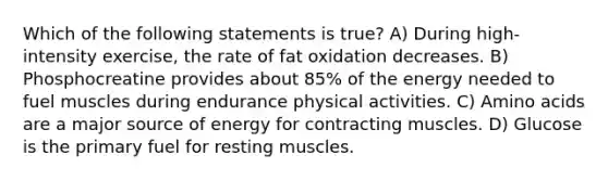 Which of the following statements is true? A) During high-intensity exercise, the rate of fat oxidation decreases. B) Phosphocreatine provides about 85% of the energy needed to fuel muscles during endurance physical activities. C) Amino acids are a major source of energy for contracting muscles. D) Glucose is the primary fuel for resting muscles.