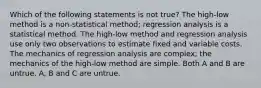 Which of the following statements is not true? The high-low method is a non-statistical method; regression analysis is a statistical method. The high-low method and regression analysis use only two observations to estimate fixed and variable costs. The mechanics of regression analysis are complex; the mechanics of the high-low method are simple. Both A and B are untrue. A, B and C are untrue.