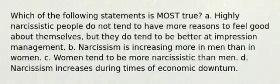 Which of the following statements is MOST true? a. Highly narcissistic people do not tend to have more reasons to feel good about themselves, but they do tend to be better at impression management. b. Narcissism is increasing more in men than in women. c. Women tend to be more narcissistic than men. d. Narcissism increases during times of economic downturn.