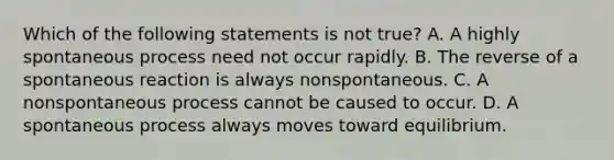 Which of the following statements is not true? A. A highly spontaneous process need not occur rapidly. B. The reverse of a spontaneous reaction is always nonspontaneous. C. A nonspontaneous process cannot be caused to occur. D. A spontaneous process always moves toward equilibrium.