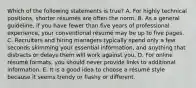 Which of the following statements is​ true? A. For highly technical​ positions, shorter​ résumés are often the norm. B. As a general​ guideline, if you have fewer than five years of professional​ experience, your conventional résumé may be up to five pages. C. Recruiters and hiring managers typically spend only a few seconds skimming your essential​ information, and anything that distracts or delays them will work against you. D. For online résumé ​formats, you should never provide links to additional information. E. It is a good idea to choose a résumé style because it seems trendy or flashy or different.