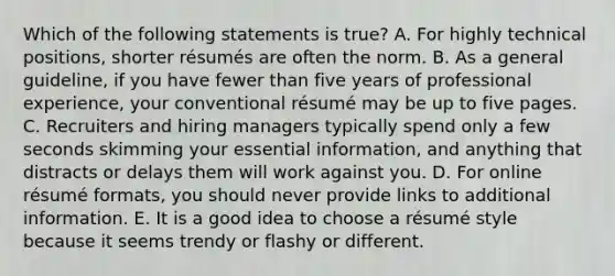 Which of the following statements is​ true? A. For highly technical​ positions, shorter​ résumés are often the norm. B. As a general​ guideline, if you have fewer than five years of professional​ experience, your conventional résumé may be up to five pages. C. Recruiters and hiring managers typically spend only a few seconds skimming your essential​ information, and anything that distracts or delays them will work against you. D. For online résumé ​formats, you should never provide links to additional information. E. It is a good idea to choose a résumé style because it seems trendy or flashy or different.