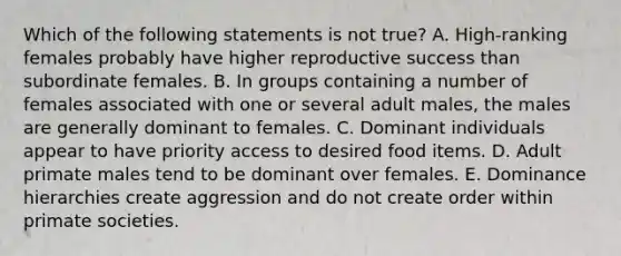 ​Which of the following statements is not true? A. ​High-ranking females probably have higher reproductive success than subordinate females. B. ​In groups containing a number of females associated with one or several adult males, the males are generally dominant to females. C. ​Dominant individuals appear to have priority access to desired food items. D. ​Adult primate males tend to be dominant over females. ​E. Dominance hierarchies create aggression and do not create order within primate societies.