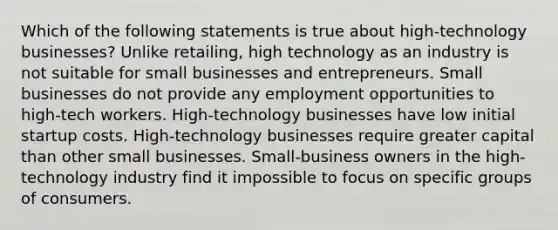 Which of the following statements is true about high-technology businesses? Unlike retailing, high technology as an industry is not suitable for small businesses and entrepreneurs. Small businesses do not provide any employment opportunities to high-tech workers. High-technology businesses have low initial startup costs. High-technology businesses require greater capital than other small businesses. Small-business owners in the high-technology industry find it impossible to focus on specific groups of consumers.