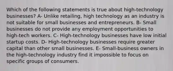 Which of the following statements is true about high-technology businesses? A- Unlike retailing, high technology as an industry is not suitable for small businesses and entrepreneurs. B- Small businesses do not provide any employment opportunities to high-tech workers. C- High-technology businesses have low initial startup costs. D- High-technology businesses require greater capital than other small businesses. E- Small-business owners in the high-technology industry find it impossible to focus on specific groups of consumers.