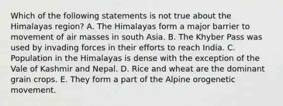 Which of the following statements is not true about the Himalayas region? A. The Himalayas form a major barrier to movement of air masses in south Asia. B. The Khyber Pass was used by invading forces in their efforts to reach India. C. Population in the Himalayas is dense with the exception of the Vale of Kashmir and Nepal. D. Rice and wheat are the dominant grain crops. E. They form a part of the Alpine orogenetic movement.