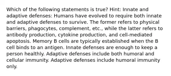 Which of the following statements is true? Hint: Innate and adaptive defenses: Humans have evolved to require both innate and adaptive defenses to survive. The former refers to physical barriers, phagocytes, complement, etc., while the latter refers to antibody production, cytokine production, and cell-mediated apoptosis. Memory B cells are typically established when the B cell binds to an antigen. Innate defenses are enough to keep a person healthly. Adaptive defenses include both humoral and cellular immunity. Adaptive defenses include humoral immunity only.