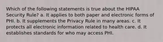 Which of the following statements is true about the HIPAA Security Rule? a. It applies to both paper and electronic forms of PHI. b. It supplements the Privacy Rule in many areas. c. It protects all electronic information related to health care. d. It establishes standards for who may access PHI.