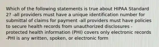 Which of the following statements is true about HIPAA Standard 2? -all providers must have a unique identification number for submittal of claims for payment -all providers must have policies to secure health records from unauthorized disclosures -protected health information (PHI) covers only electronic records -PHI is any written, spoken, or electronic form