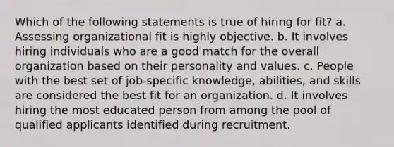 Which of the following statements is true of hiring for fit? a. Assessing organizational fit is highly objective. b. It involves hiring individuals who are a good match for the overall organization based on their personality and values. c. People with the best set of job-specific knowledge, abilities, and skills are considered the best fit for an organization. d. It involves hiring the most educated person from among the pool of qualified applicants identified during recruitment.