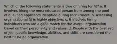 Which of the following statements is true of hiring for fit? a. It involves hiring the most educated person from among the pool of qualified applicants identified during recruitment. b. Assessing organizational fit is highly objective. c. It involves hiring individuals who are a good match for the overall organization based on their personality and values. d. People with the best set of job-specific knowledge, abilities, and skills are considered the best fit for an organization.