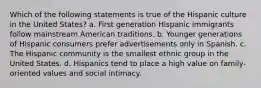 Which of the following statements is true of the Hispanic culture in the United States? a. First generation Hispanic immigrants follow mainstream American traditions. b. Younger generations of Hispanic consumers prefer advertisements only in Spanish. c. The Hispanic community is the smallest ethnic group in the United States. d. Hispanics tend to place a high value on family-oriented values and social intimacy.