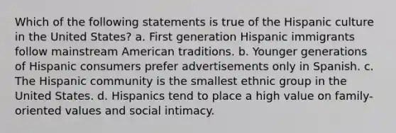 Which of the following statements is true of the Hispanic culture in the United States? a. First generation Hispanic immigrants follow mainstream American traditions. b. Younger generations of Hispanic consumers prefer advertisements only in Spanish. c. The Hispanic community is the smallest ethnic group in the United States. d. Hispanics tend to place a high value on family-oriented values and social intimacy.