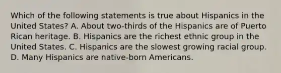 Which of the following statements is true about Hispanics in the United States? A. About two-thirds of the Hispanics are of Puerto Rican heritage. B. Hispanics are the richest ethnic group in the United States. C. Hispanics are the slowest growing racial group. D. Many Hispanics are native-born Americans.