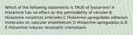 Which of the following statements is TRUE of histamine? A Histamine has no effect on the permeability of venules B Histamine constricts arterioles C Histamine upregulates adhesion molecules on vascular endothelium D Histamine upregulates IL-8 E Histamine induces neutrophil chemotaxis