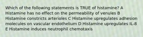 Which of the following statements is TRUE of histamine? A Histamine has no effect on the permeability of venules B Histamine constricts arterioles C Histamine upregulates adhesion molecules on vascular endothelium D Histamine upregulates IL-8 E Histamine induces neutrophil chemotaxis