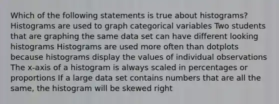 Which of the following statements is true about histograms? Histograms are used to graph categorical variables Two students that are graphing the same data set can have different looking histograms Histograms are used more often than dotplots because histograms display the values of individual observations The x-axis of a histogram is always scaled in percentages or proportions If a large data set contains numbers that are all the same, the histogram will be skewed right