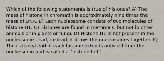 Which of the following statements is true of histones? A) The mass of histone in chromatin is approximately nine times the mass of DNA. B) Each nucleosome consists of two molecules of histone H1. C) Histones are found in mammals, but not in other animals or in plants or fungi. D) Histone H1 is not present in the nucleosome bead; instead, it draws the nucleosomes together. E) The carboxyl end of each histone extends outward from the nucleosome and is called a "histone tail."