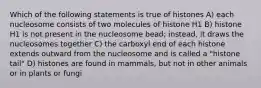 Which of the following statements is true of histones A) each nucleosome consists of two molecules of histone H1 B) histone H1 is not present in the nucleosome bead; instead, it draws the nucleosomes together C) the carboxyl end of each histone extends outward from the nucleosome and is called a "histone tail" D) histones are found in mammals, but not in other animals or in plants or fungi