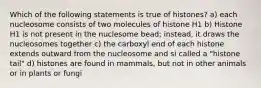 Which of the following statements is true of histones? a) each nucleosome consists of two molecules of histone H1 b) Histone H1 is not present in the nuclesome bead; instead, it draws the nucleosomes together c) the carboxyl end of each histone extends outward from the nucleosome and si called a "histone tail" d) histones are found in mammals, but not in other animals or in plants or fungi