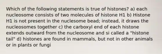 Which of the following statements is true of histones? a) each nucleosome consists of two molecules of histone H1 b) Histone H1 is not present in the nuclesome bead; instead, it draws the nucleosomes together c) the carboxyl end of each histone extends outward from the nucleosome and si called a "histone tail" d) histones are found in mammals, but not in other animals or in plants or fungi