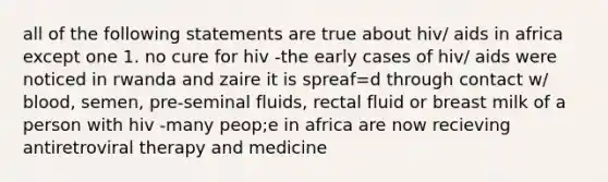 all of the following statements are true about hiv/ aids in africa except one 1. no cure for hiv -the early cases of hiv/ aids were noticed in rwanda and zaire it is spreaf=d through contact w/ blood, semen, pre-seminal fluids, rectal fluid or breast milk of a person with hiv -many peop;e in africa are now recieving antiretroviral therapy and medicine