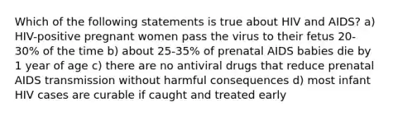 Which of the following statements is true about HIV and AIDS? a) HIV-positive pregnant women pass the virus to their fetus 20-30% of the time b) about 25-35% of prenatal AIDS babies die by 1 year of age c) there are no antiviral drugs that reduce prenatal AIDS transmission without harmful consequences d) most infant HIV cases are curable if caught and treated early