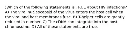 )Which of the following statements is TRUE about HIV infections? A) The viral nucleocapsid of the virus enters the host cell when the viral and host membranes fuse. B) T-helper cells are greatly reduced in number. C) The cDNA can integrate into the host chromosome. D) All of these statements are true.